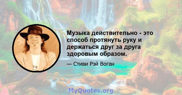 Музыка действительно - это способ протянуть руку и держаться друг за друга здоровым образом.