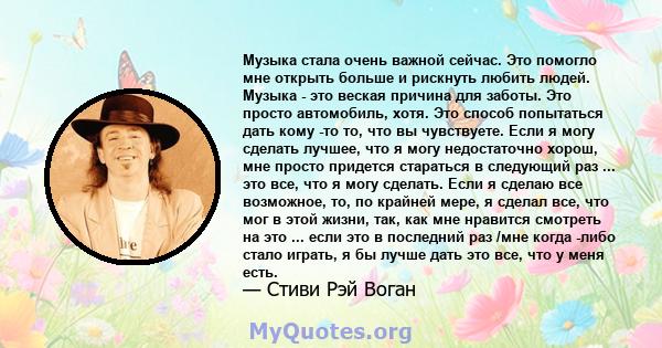 Музыка стала очень важной сейчас. Это помогло мне открыть больше и рискнуть любить людей. Музыка - это веская причина для заботы. Это просто автомобиль, хотя. Это способ попытаться дать кому -то то, что вы чувствуете.