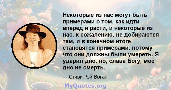 Некоторые из нас могут быть примерами о том, как идти вперед и расти, и некоторые из нас, к сожалению, не добираются там, и в конечном итоге становятся примерами, потому что они должны были умереть. Я ударил дно, но,