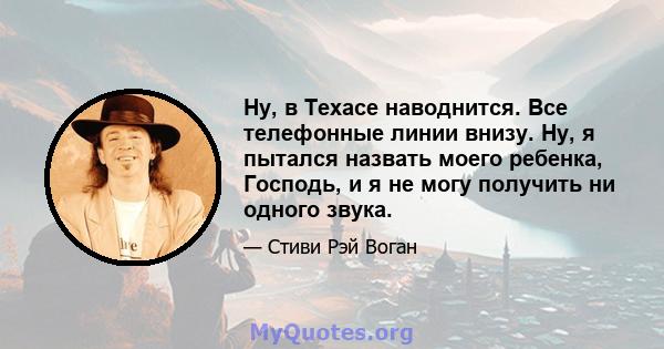 Ну, в Техасе наводнится. Все телефонные линии внизу. Ну, я пытался назвать моего ребенка, Господь, и я не могу получить ни одного звука.