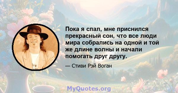 Пока я спал, мне приснился прекрасный сон, что все люди мира собрались на одной и той же длине волны и начали помогать друг другу.