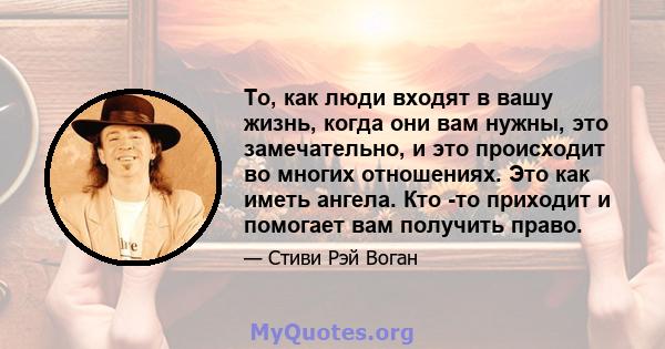 То, как люди входят в вашу жизнь, когда они вам нужны, это замечательно, и это происходит во многих отношениях. Это как иметь ангела. Кто -то приходит и помогает вам получить право.