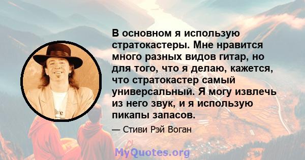 В основном я использую стратокастеры. Мне нравится много разных видов гитар, но для того, что я делаю, кажется, что стратокастер самый универсальный. Я могу извлечь из него звук, и я использую пикапы запасов.