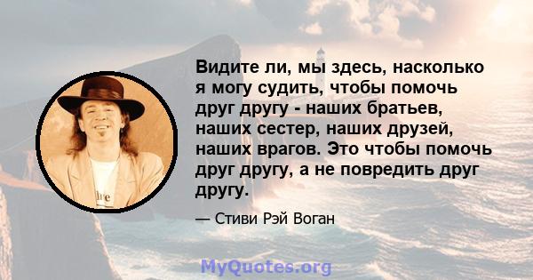 Видите ли, мы здесь, насколько я могу судить, чтобы помочь друг другу - наших братьев, наших сестер, наших друзей, наших врагов. Это чтобы помочь друг другу, а не повредить друг другу.