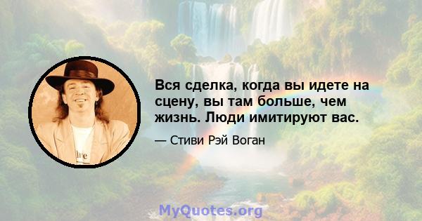 Вся сделка, когда вы идете на сцену, вы там больше, чем жизнь. Люди имитируют вас.