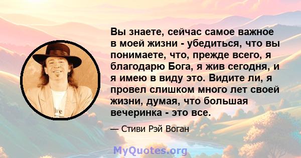 Вы знаете, сейчас самое важное в моей жизни - убедиться, что вы понимаете, что, прежде всего, я благодарю Бога, я жив сегодня, и я имею в виду это. Видите ли, я провел слишком много лет своей жизни, думая, что большая