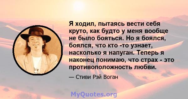 Я ходил, пытаясь вести себя круто, как будто у меня вообще не было бояться. Но я боялся, боялся, что кто -то узнает, насколько я напуган. Теперь я наконец понимаю, что страх - это противоположность любви.