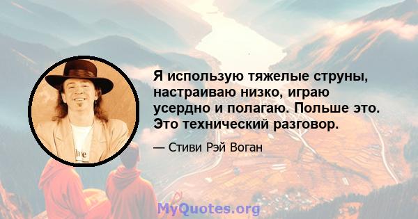 Я использую тяжелые струны, настраиваю низко, играю усердно и полагаю. Польше это. Это технический разговор.