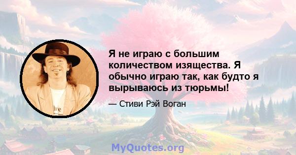 Я не играю с большим количеством изящества. Я обычно играю так, как будто я вырываюсь из тюрьмы!