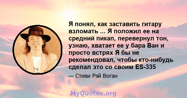 Я понял, как заставить гитару взломать ... Я положил ее на средний пикап, перевернул тон, узнаю, хватает ее у бара Ван и просто встрях Я бы не рекомендовал, чтобы кто-нибудь сделал это со своим ES-335