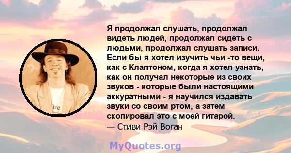 Я продолжал слушать, продолжал видеть людей, продолжал сидеть с людьми, продолжал слушать записи. Если бы я хотел изучить чьи -то вещи, как с Клаптоном, когда я хотел узнать, как он получал некоторые из своих звуков -