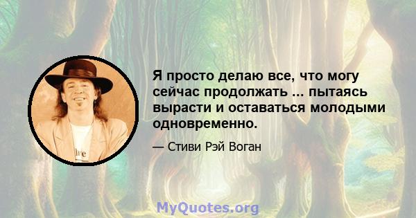 Я просто делаю все, что могу сейчас продолжать ... пытаясь вырасти и оставаться молодыми одновременно.