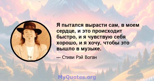 Я пытался вырасти сам, в моем сердце, и это происходит быстро, и я чувствую себя хорошо, и я хочу, чтобы это вышло в музыке.