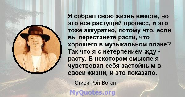 Я собрал свою жизнь вместе, но это все растущий процесс, и это тоже аккуратно, потому что, если вы перестанете расти, что хорошего в музыкальном плане? Так что я с нетерпением жду - расту. В некотором смысле я