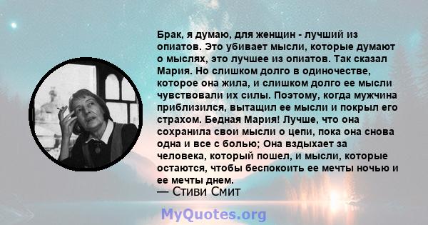 Брак, я думаю, для женщин - лучший из опиатов. Это убивает мысли, которые думают о мыслях, это лучшее из опиатов. Так сказал Мария. Но слишком долго в одиночестве, которое она жила, и слишком долго ее мысли чувствовали