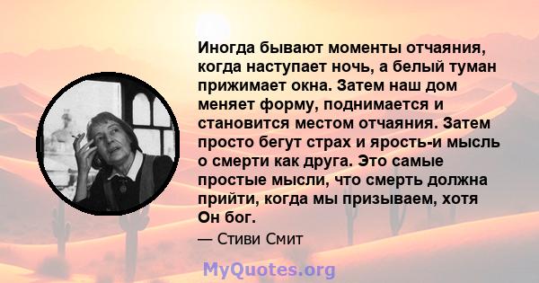 Иногда бывают моменты отчаяния, когда наступает ночь, а белый туман прижимает окна. Затем наш дом меняет форму, поднимается и становится местом отчаяния. Затем просто бегут страх и ярость-и мысль о смерти как друга. Это 