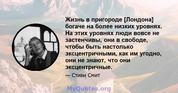 Жизнь в пригороде [Лондона] богаче на более низких уровнях. На этих уровнях люди вовсе не застенчивы, они в свободе, чтобы быть настолько эксцентричными, как им угодно, они не знают, что они эксцентричные.