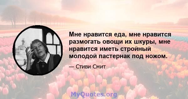 Мне нравится еда, мне нравится размогать овощи их шкуры, мне нравится иметь стройный молодой пастернак под ножом.