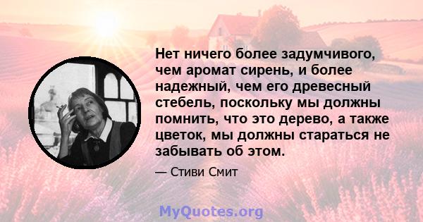 Нет ничего более задумчивого, чем аромат сирень, и более надежный, чем его древесный стебель, поскольку мы должны помнить, что это дерево, а также цветок, мы должны стараться не забывать об этом.