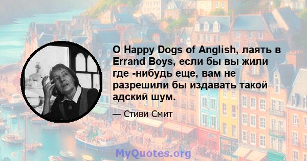 O Happy Dogs of Anglish, лаять в Errand Boys, если бы вы жили где -нибудь еще, вам не разрешили бы издавать такой адский шум.