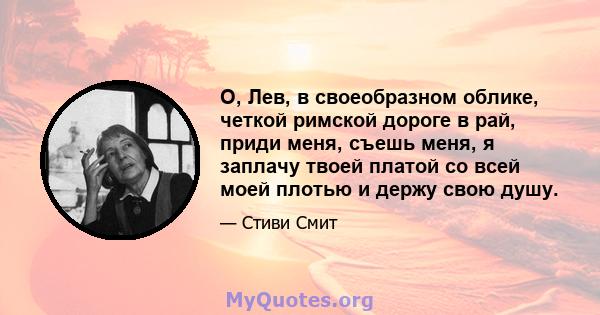 О, Лев, в своеобразном облике, четкой римской дороге в рай, приди меня, съешь меня, я заплачу твоей платой со всей моей плотью и держу свою душу.