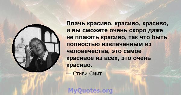 Плачь красиво, красиво, красиво, и вы сможете очень скоро даже не плакать красиво, так что быть полностью извлеченным из человечества, это самое красивое из всех, это очень красиво.