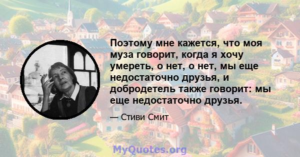 Поэтому мне кажется, что моя муза говорит, когда я хочу умереть, о нет, о нет, мы еще недостаточно друзья, и добродетель также говорит: мы еще недостаточно друзья.