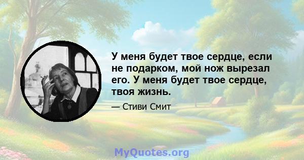 У меня будет твое сердце, если не подарком, мой нож вырезал его. У меня будет твое сердце, твоя жизнь.