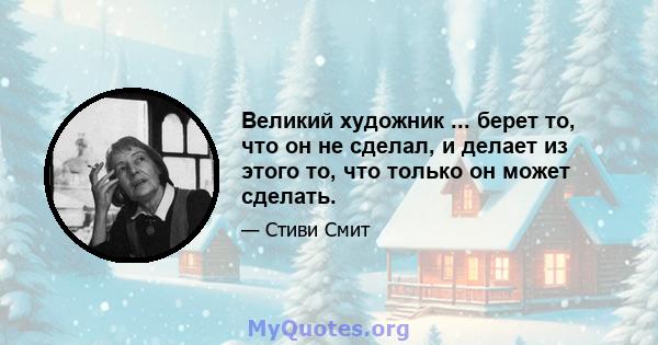 Великий художник ... берет то, что он не сделал, и делает из этого то, что только он может сделать.