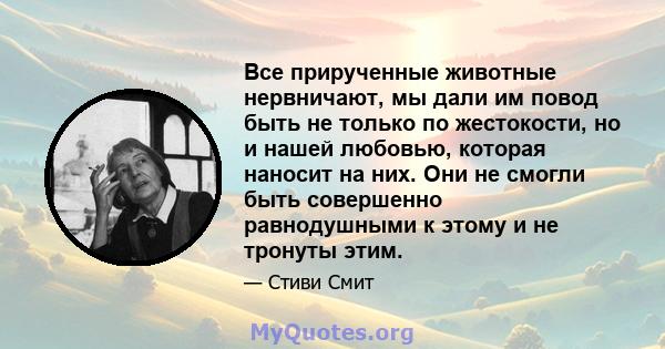 Все прирученные животные нервничают, мы дали им повод быть не только по жестокости, но и нашей любовью, которая наносит на них. Они не смогли быть совершенно равнодушными к этому и не тронуты этим.