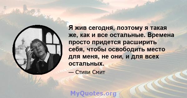 Я жив сегодня, поэтому я такая же, как и все остальные. Времена просто придется расширить себя, чтобы освободить место для меня, не они, и для всех остальных.