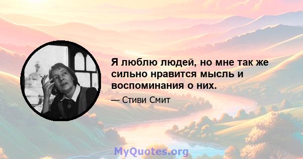 Я люблю людей, но мне так же сильно нравится мысль и воспоминания о них.