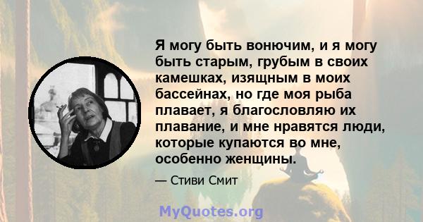 Я могу быть вонючим, и я могу быть старым, грубым в своих камешках, изящным в моих бассейнах, но где моя рыба плавает, я благословляю их плавание, и мне нравятся люди, которые купаются во мне, особенно женщины.