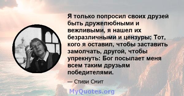 Я только попросил своих друзей быть дружелюбными и вежливыми, я нашел их безразличными и цензуры; Тот, кого я оставил, чтобы заставить замолчать, другой, чтобы упрекнуть: Бог посылает меня всем таким друзьям