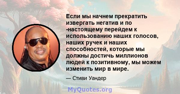 Если мы начнем прекратить извергать негатив и по -настоящему перейдем к использованию наших голосов, наших ручек и наших способностей, которые мы должны достичь миллионов людей к позитивному, мы можем изменить мир в