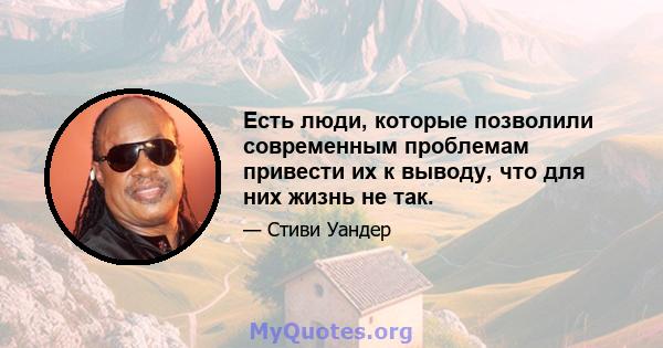 Есть люди, которые позволили современным проблемам привести их к выводу, что для них жизнь не так.