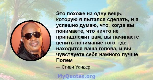 Это похоже на одну вещь, которую я пытался сделать, и я успешно думаю, что, когда вы понимаете, что ничто не принадлежит вам, вы начинаете ценить понимание того, где находится ваша голова, и вы чувствуете себя намного