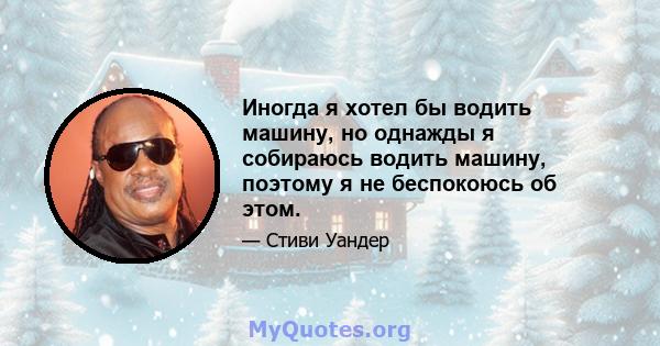 Иногда я хотел бы водить машину, но однажды я собираюсь водить машину, поэтому я не беспокоюсь об этом.