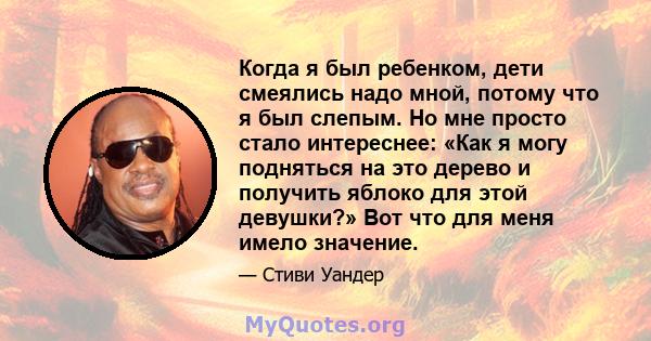 Когда я был ребенком, дети смеялись надо мной, потому что я был слепым. Но мне просто стало интереснее: «Как я могу подняться на это дерево и получить яблоко для этой девушки?» Вот что для меня имело значение.