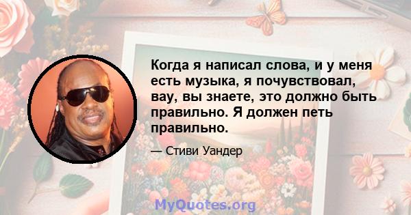 Когда я написал слова, и у меня есть музыка, я почувствовал, вау, вы знаете, это должно быть правильно. Я должен петь правильно.