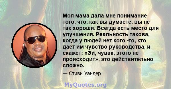 Моя мама дала мне понимание того, что, как вы думаете, вы не так хороши. Всегда есть место для улучшения. Реальность такова, когда у людей нет кого -то, кто дает им чувство руководства, и скажет: «Эй, чувак, этого не