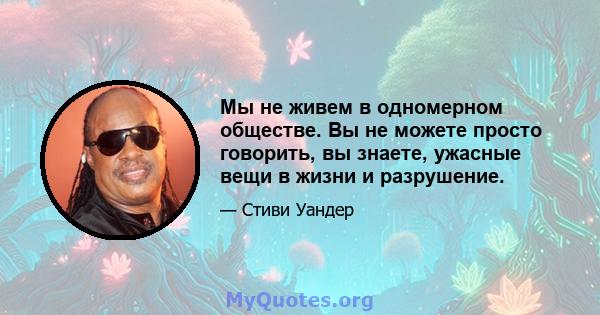 Мы не живем в одномерном обществе. Вы не можете просто говорить, вы знаете, ужасные вещи в жизни и разрушение.