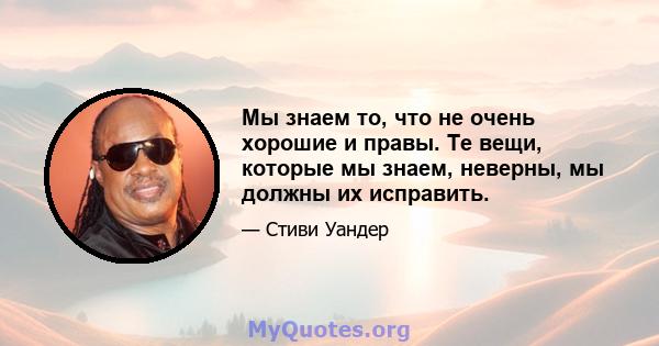 Мы знаем то, что не очень хорошие и правы. Те вещи, которые мы знаем, неверны, мы должны их исправить.