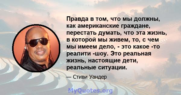 Правда в том, что мы должны, как американские граждане, перестать думать, что эта жизнь, в которой мы живем, то, с чем мы имеем дело, - это какое -то реалити -шоу. Это реальная жизнь, настоящие дети, реальные ситуации.