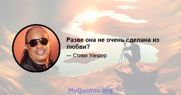 Разве она не очень сделана из любви?