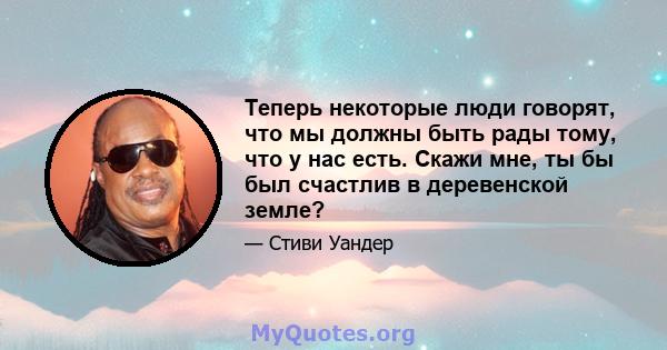 Теперь некоторые люди говорят, что мы должны быть рады тому, что у нас есть. Скажи мне, ты бы был счастлив в деревенской земле?