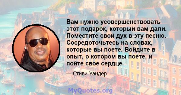 Вам нужно усовершенствовать этот подарок, который вам дали. Поместите свой дух в эту песню. Сосредоточьтесь на словах, которые вы поете. Войдите в опыт, о котором вы поете, и пойте свое сердце.