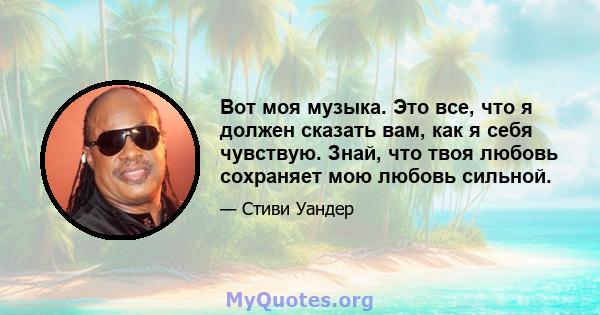 Вот моя музыка. Это все, что я должен сказать вам, как я себя чувствую. Знай, что твоя любовь сохраняет мою любовь сильной.