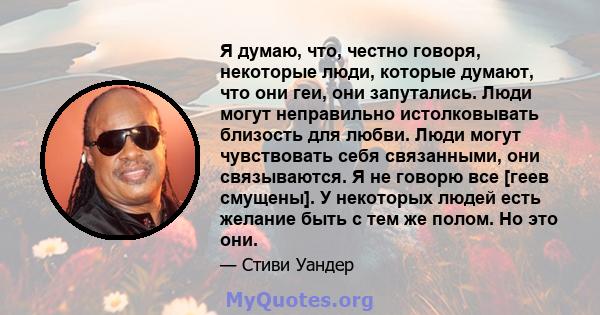 Я думаю, что, честно говоря, некоторые люди, которые думают, что они геи, они запутались. Люди могут неправильно истолковывать близость для любви. Люди могут чувствовать себя связанными, они связываются. Я не говорю все 