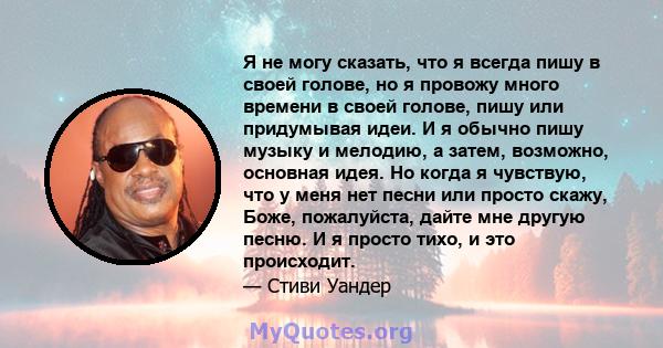 Я не могу сказать, что я всегда пишу в своей голове, но я провожу много времени в своей голове, пишу или придумывая идеи. И я обычно пишу музыку и мелодию, а затем, возможно, основная идея. Но когда я чувствую, что у